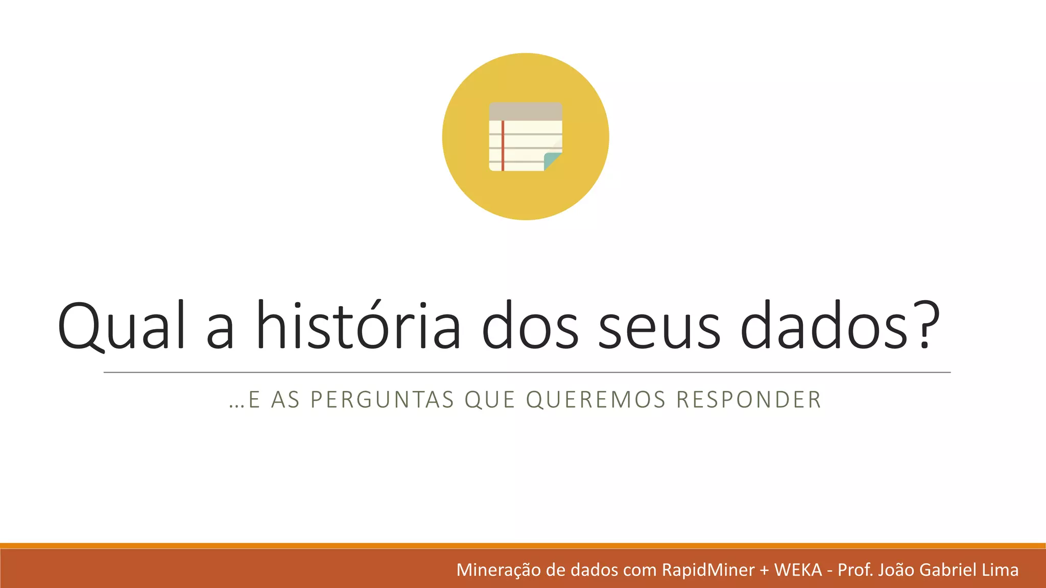 Qual a	história dos	seus dados?	
…E	AS	PERGUNTAS QUE	QUEREMOS RESPONDER
Mineração de	dados	com	RapidMiner +	WEKA	- Prof.	João Gabriel	Lima
 