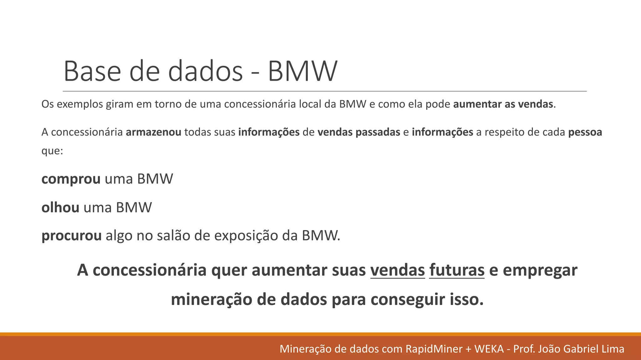 Base	de	dados	- BMW
Os exemplos giram em torno de	uma concessionária local	da	BMW	e	como ela pode aumentar as	vendas.	
A	concessionária armazenou todas suas informações de	vendas passadas e	informações a	respeito de	cada pessoa
que:
comprou uma BMW
olhou uma BMW
procurou algo no	salão de	exposição da	BMW.	
A	concessionária quer aumentar suas vendas futuras e	empregar
mineração de	dados	para	conseguir isso.
Mineração de	dados	com	RapidMiner +	WEKA	- Prof.	João Gabriel	Lima
 