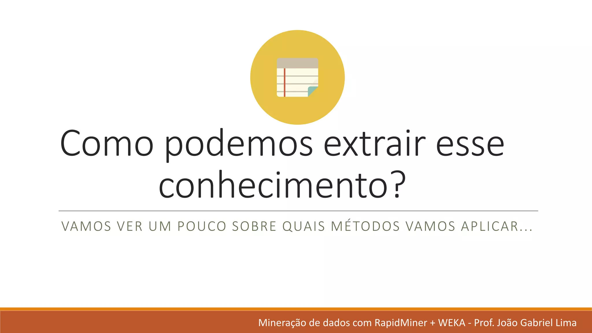 Como	podemos extrair esse
conhecimento?
VAMOS	VER	UM	POUCO	SOBRE	QUAIS	MÉTODOS	VAMOS	APLICAR...
Mineração de	dados	com	RapidMiner +	WEKA	- Prof.	João Gabriel	Lima
 
