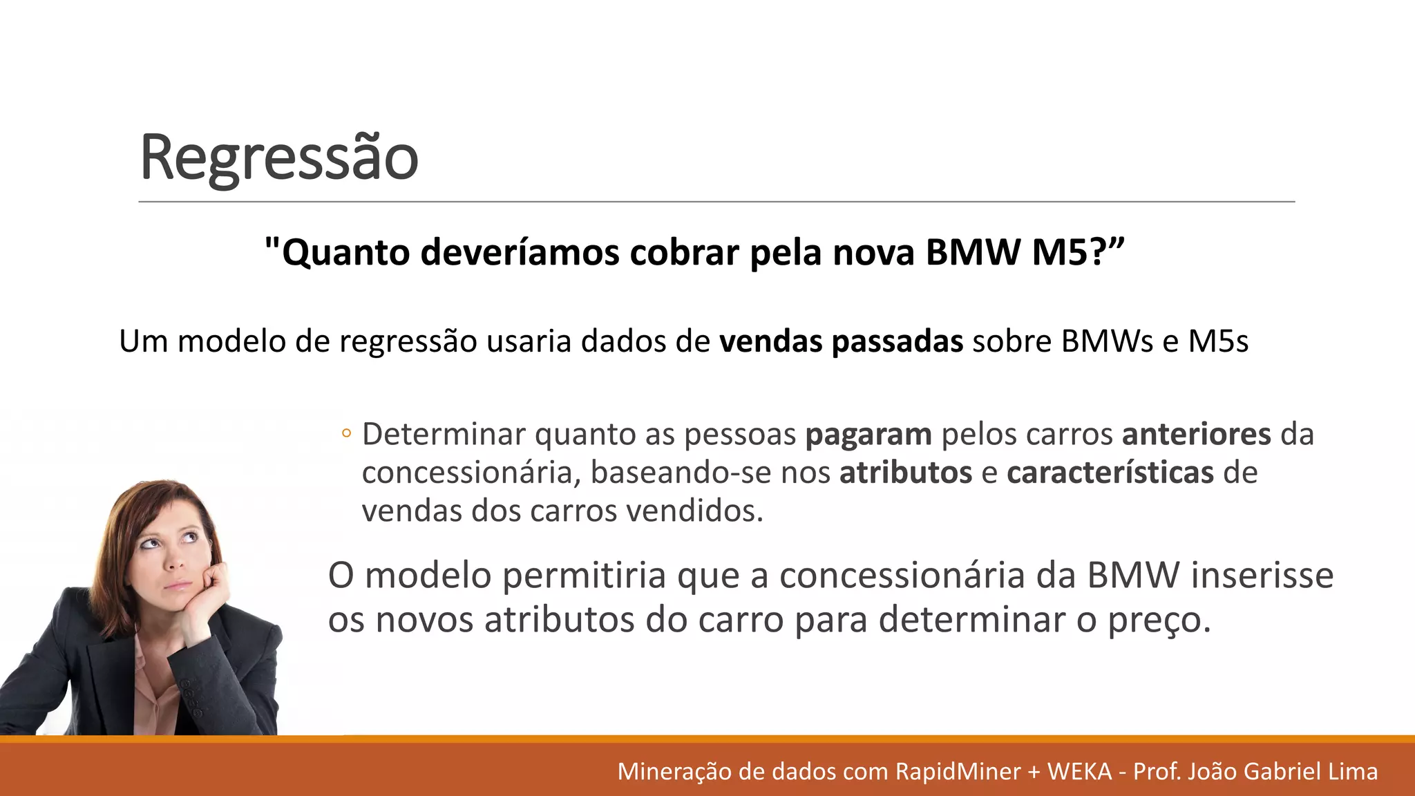 Regressão
◦ Determinar quanto as	pessoas pagaram pelos carros anteriores da	
concessionária,	baseando-se	nos atributos e	características de	
vendas dos	carros vendidos.	
O modelo permitiria que	a	concessionária da	BMW	inserisse
os novos atributos do	carro para	determinar o	preço.	
"Quanto deveríamos cobrar pela	nova	BMW	M5?”
Um	modelo de	regressão usaria dados	de	vendas passadas sobre BMWs	e	M5s
Mineração de	dados	com	RapidMiner +	WEKA	- Prof.	João Gabriel	Lima
 