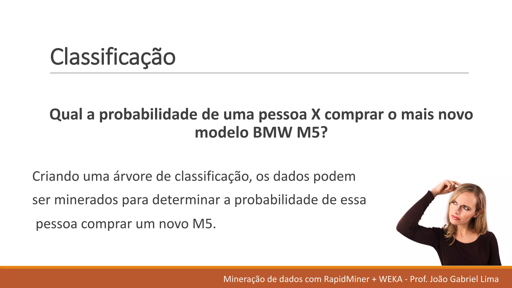 Classificação
Qual a	probabilidade de	uma pessoa X	comprar o	mais novo	
modelo BMW	M5?
Criando uma árvore de	classificação,	os dados	podem
ser minerados para	determinar a	probabilidade de	essa
pessoa comprar um	novo	M5.
Mineração de	dados	com	RapidMiner +	WEKA	- Prof.	João Gabriel	Lima
 