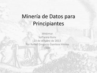 Minería de Datos para
Principiantes
Webimar
Software Guru
23 de octubre de 2013
Por Rafael Gregorio Gamboa Hirales
ITAM

 