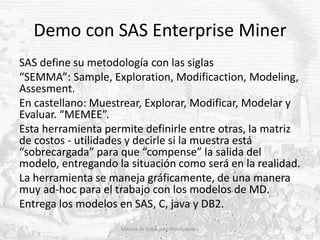 Demo con SAS Enterprise Miner
SAS define su metodología con las siglas
“SEMMA”: Sample, Exploration, Modificaction, Modeli...