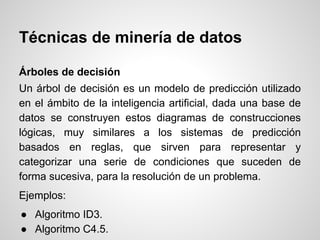 Árboles de decisión
Un árbol de decisión es un modelo de predicción utilizado
en el ámbito de la inteligencia artificial, dada una base de
datos se construyen estos diagramas de construcciones
lógicas, muy similares a los sistemas de predicción
basados en reglas, que sirven para representar y
categorizar una serie de condiciones que suceden de
forma sucesiva, para la resolución de un problema.
Ejemplos:
● Algoritmo ID3.
● Algoritmo C4.5.
Técnicas de minería de datos
 