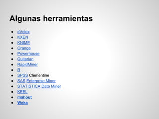 ● dVelox
● KXEN
● KNIME
● Orange
● Powerhouse
● Quiterian
● RapidMiner
● R
● SPSS Clementine
● SAS Enterprise Miner
● STATISTICA Data Miner
● KEEL
● mahout
● Weka
Algunas herramientas
 