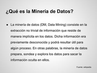 ● La minería de datos (DM, Data Mining) consiste en la
extracción no trivial de información que reside de
manera implícita en los datos. Dicha información era
previamente desconocida y podrá resultar útil para
algún proceso. En otras palabras, la minería de datos
prepara, sondea y explora los datos para sacar la
información oculta en ellos.
¿Qué es la Minería de Datos?
Fuente: wikipedia
 