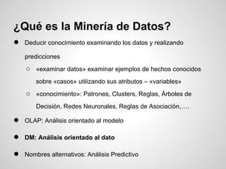● Deducir conocimiento examinando los datos y realizando
predicciones
○ «examinar datos» examinar ejemplos de hechos conocidos
sobre «casos» utilizando sus atributos – «variables»
○ «conocimiento»: Patrones, Clusters, Reglas, Árboles de
Decisión, Redes Neuronales, Reglas de Asociación,….
● OLAP: Análisis orientado al modelo
● DM: Análisis orientado al dato
● Nombres alternativos: Análisis Predictivo
¿Qué es la Minería de Datos?
 