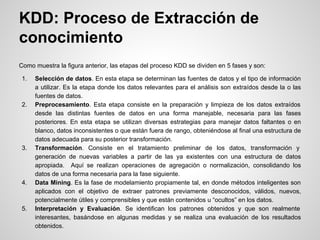 Como muestra la figura anterior, las etapas del proceso KDD se dividen en 5 fases y son:
1. Selección de datos. En esta etapa se determinan las fuentes de datos y el tipo de información
a utilizar. Es la etapa donde los datos relevantes para el análisis son extraídos desde la o las
fuentes de datos.
2. Preprocesamiento. Esta etapa consiste en la preparación y limpieza de los datos extraídos
desde las distintas fuentes de datos en una forma manejable, necesaria para las fases
posteriores. En esta etapa se utilizan diversas estrategias para manejar datos faltantes o en
blanco, datos inconsistentes o que están fuera de rango, obteniéndose al final una estructura de
datos adecuada para su posterior transformación.
3. Transformación. Consiste en el tratamiento preliminar de los datos, transformación y
generación de nuevas variables a partir de las ya existentes con una estructura de datos
apropiada. Aquí se realizan operaciones de agregación o normalización, consolidando los
datos de una forma necesaria para la fase siguiente.
4. Data Mining. Es la fase de modelamiento propiamente tal, en donde métodos inteligentes son
aplicados con el objetivo de extraer patrones previamente desconocidos, válidos, nuevos,
potencialmente útiles y comprensibles y que están contenidos u “ocultos” en los datos.
5. Interpretación y Evaluación. Se identifican los patrones obtenidos y que son realmente
interesantes, basándose en algunas medidas y se realiza una evaluación de los resultados
obtenidos.
KDD: Proceso de Extracción de
conocimiento
 