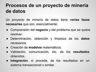 Un proyecto de minería de datos tiene varias fases
necesarias que son, esencialmente:
● Comprensión del negocio y del prob...