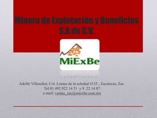 Minera de Explotación y Beneficios
S.A de C.V.
Adolfo Villaseñor, Col. Lomas de la soledad #133 , Zacatecas, Zac.
Tel 01 492 922 14 51 y 9 22 14 87
e-mail: ventas_zac@miexbe.com.mx
 