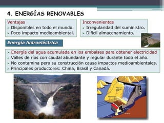  Energía del agua acumulada en los embalses para obtener electricidad
 Valles de ríos con caudal abundante y regular durante todo el año.
 No contamina pero su construcción causa impactos medioambientales.
 Principales productores: China, Brasil y Canadá.
Energía hidroeléctrica
4. ENERGÍAS RENOVABLES
Ventajas
 Disponibles en todo el mundo.
 Poco impacto medioambiental.
Inconvenientes
 Irregularidad del suministro.
 Difícil almacenamiento.
 