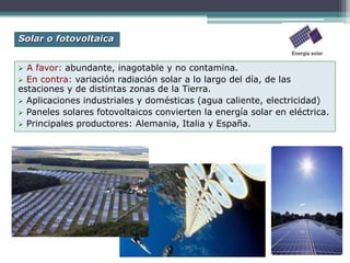  A favor: abundante, inagotable y no contamina.
 En contra: variación radiación solar a lo largo del día, de las
estaciones y de distintas zonas de la Tierra.
 Aplicaciones industriales y domésticas (agua caliente, electricidad)
 Paneles solares fotovoltaicos convierten la energía solar en eléctrica.
 Principales productores: Alemania, Italia y España.
Solar o fotovoltaica
 