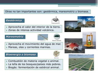  Aprovecha el calor del interior de la tierra.
 Zonas de intensa actividad volcánica.
Otras no tan importantes son: geotérmica, mareomotriz y biomasa.
Geotérmica
Bioenergía o biomasa
Mareomotriz
 Aprovecha el movimiento del agua de mar.
 Mareas, olas y corrientes marinas.
 Combustión de materia vegetal o animal.
 La leña de los bosques/países más pobres.
 Biogás: fermentación de estiércol animal.
 