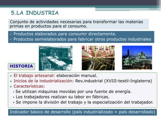 5.LA INDUSTRIA
 Productos elaborados para consumir directamente.
 Productos semielaborados para fabricar otros productos industriales
Conjunto de actividades necesarias para transformar las materias
primas en productos para el consumo.
 El trabajo artesanal: elaboración manual.
 Inicios de la industrialización: Rev.industrial (XVIII-textil-Inglaterra)
 Características:
 Se utilizan máquinas movidas por una fuente de energía.
 Los trabajadores realizan su labor en fábricas.
 Se impone la división del trabajo y la especialización del trabajador.
HISTORIA
Indicador básico de desarrollo (país industrializado = país desarrollado)
 