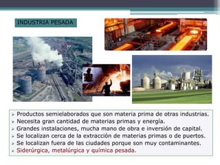 INDUSTRIA PESADA
 Productos semielaborados que son materia prima de otras industrias.
 Necesita gran cantidad de materias primas y energía.
 Grandes instalaciones, mucha mano de obra e inversión de capital.
 Se localizan cerca de la extracción de materias primas o de puertos.
 Se localizan fuera de las ciudades porque son muy contaminantes.
 Siderúrgica, metalúrgica y química pesada.
 