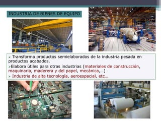 INDUSTRIA DE BIENES DE EQUIPO
 Transforma productos semielaborados de la industria pesada en
productos acabados.
Elabora útiles para otras industrias (materiales de construcción,
maquinaria, maderera y del papel, mecánica,…)
 Industria de alta tecnología, aeroespacial, etc…
 