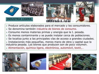 INDUSTRIA LIGERA
 Produce artículos elaborados para el mercado y los consumidores.
 Se denomina también industria de bienes de consumo.
 Consume menos materias primas y energía que la I. pesada.
 Es menos contaminante y se puede instalar cerca de poblaciones.
 Se localiza junto a las principales vías de acceso a grandes ciudades.
 Instalaciones más pequeñas, menos mano de obra y capital que la
industria pesada. Los bienes que producen son de poco volumen.
 Alimentación, química ligera, electrónica, automóvil, textil,…
 