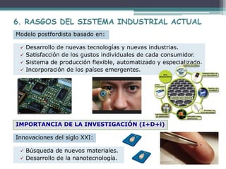  Desarrollo de nuevas tecnologías y nuevas industrias.
 Satisfacción de los gustos individuales de cada consumidor.
 Sistema de producción flexible, automatizado y especializado.
 Incorporación de los países emergentes.
Modelo postfordista basado en:
6. RASGOS DEL SISTEMA INDUSTRIAL ACTUAL
IMPORTANCIA DE LA INVESTIGACIÓN (I+D+i)
Innovaciones del siglo XXI:
 Búsqueda de nuevos materiales.
 Desarrollo de la nanotecnología.
 