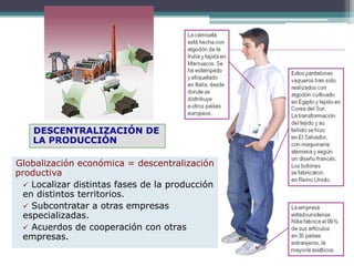 DESCENTRALIZACIÓN DE
LA PRODUCCIÓN
Globalización económica = descentralización
productiva
 Localizar distintas fases de la producción
en distintos territorios.
 Subcontratar a otras empresas
especializadas.
 Acuerdos de cooperación con otras
empresas.
 
