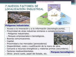  Acceso a la innovación y a la información (tecnología punta).
 Proximidad de otras industrias similares o complementarias.
 Polígonos industriales.
 Parques empresariales o tecnológicos.
 Buenas comunicaciones.
 Capital.
 Proximidad a los mercados (perecederos)
 Disponibilidad, coste y cualificación de la mano de obra.
 Cercanía a recursos energéticos y materias primas (secundario).
 Factores medioambientales.
 Otros: precio suelo, papel del Estado, etc.
7.NUEVOS FACTORES DE
LOCALIZACIÓN INDUSTRIAL
Polígonos industriales
Parques tecnológicos
 