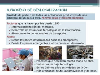 Factores que la hacen posible desde 1990:
 Internacionalización del mercado.
 Desarrollo de las nuevas tecnologías de la información.
 Abaratamiento de los medios de transporte.
Fases:
 Desde los países desarrollados hacia los emergentes.
 Desde los países emergentes a otros países en desarrollo.
8.PROCESO DE DESLOCALIZACIÓN
Traslado de parte o de todas las actividades productivas de una
empresa de un país a otro. Mínimo coste y máximo beneficio.
o Procesos que necesitan mucha mano de obra.
o Industrias de baja tecnología.
o En los últimos años actividades de I+D+i
o Más afectadas: textil, automovilística y de base.
 