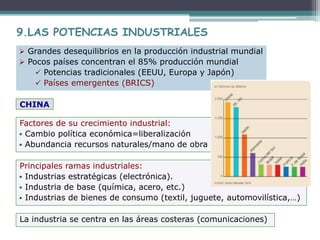 Principales ramas industriales:
 Industrias estratégicas (electrónica).
 Industria de base (química, acero, etc.)
 Industrias de bienes de consumo (textil, juguete, automovilística,…)
9.LAS POTENCIAS INDUSTRIALES
Factores de su crecimiento industrial:
 Cambio política económica=liberalización
 Abundancia recursos naturales/mano de obra
La industria se centra en las áreas costeras (comunicaciones)
CHINA
 Grandes desequilibrios en la producción industrial mundial
 Pocos países concentran el 85% producción mundial
 Potencias tradicionales (EEUU, Europa y Japón)
 Países emergentes (BRICS)
 