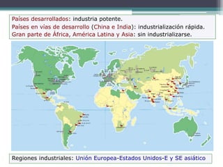 Países desarrollados: industria potente.
Países en vías de desarrollo (China e India): industrialización rápida.
Gran parte de África, América Latina y Asia: sin industrializarse.
Regiones industriales: Unión Europea-Estados Unidos-E y SE asiático
 