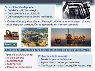 Su explotación depende:
 Del desarrollo tecnológico.
 Del coste de su explotación.
 Del comportamiento de los mercados.
 Consumidores países desarrollados/Productores menos desarrollados.
 Esta desigual distribución ha generado un intenso comercio.
Conjunto de actividades para extraer los minerales de los yacimientos.
Minería
Tipos de explotaciones:
 A cielo abierto
 Subterráneas
 Submarinas
 Pozos de perforación
Problemas de la minería:
 Fuerte impacto ambiental.
 Agotamiento de los yacimientos.
 Conflictos armados/desequilibrios sociales
 