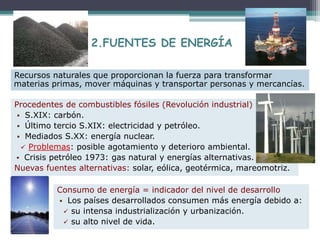 Procedentes de combustibles fósiles (Revolución industrial)
 S.XIX: carbón.
 Último tercio S.XIX: electricidad y petróleo.
 Mediados S.XX: energía nuclear.
 Problemas: posible agotamiento y deterioro ambiental.
 Crisis petróleo 1973: gas natural y energías alternativas.
Nuevas fuentes alternativas: solar, eólica, geotérmica, mareomotriz.
Recursos naturales que proporcionan la fuerza para transformar
materias primas, mover máquinas y transportar personas y mercancías.
Consumo de energía = indicador del nivel de desarrollo
 Los países desarrollados consumen más energía debido a:
 su intensa industrialización y urbanización.
 su alto nivel de vida.
2.FUENTES DE ENERGÍA
 