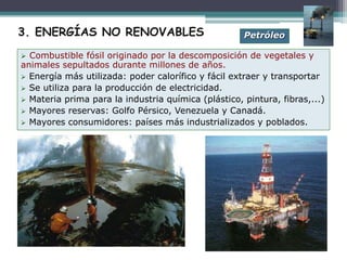  Combustible fósil originado por la descomposición de vegetales y
animales sepultados durante millones de años.
 Energía más utilizada: poder calorífico y fácil extraer y transportar
 Se utiliza para la producción de electricidad.
 Materia prima para la industria química (plástico, pintura, fibras,...)
 Mayores reservas: Golfo Pérsico, Venezuela y Canadá.
 Mayores consumidores: países más industrializados y poblados.
Petróleo3. ENERGÍAS NO RENOVABLES
 