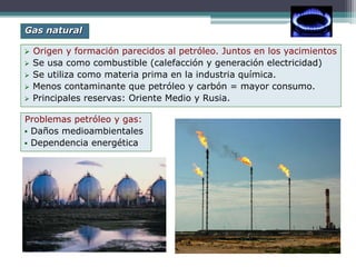  Origen y formación parecidos al petróleo. Juntos en los yacimientos
 Se usa como combustible (calefacción y generación electricidad)
 Se utiliza como materia prima en la industria química.
 Menos contaminante que petróleo y carbón = mayor consumo.
 Principales reservas: Oriente Medio y Rusia.
Gas natural
Problemas petróleo y gas:
 Daños medioambientales
 Dependencia energética
 