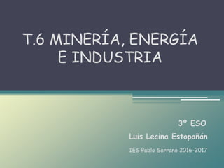 Luis Lecina Estopañán
T.6 MINERÍA, ENERGÍA
E INDUSTRIA
3º ESO
IES Pablo Serrano 2016-2017
 