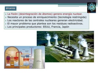  La fisión (desintegración de átomos) genera energía nuclear.
 Necesita un proceso de enriquecimiento (tecnología restringida)
 Los reactores de las centrales nucleares generan electricidad.
 El mayor problema que plantea son los residuos radioactivos.
 Los principales productores: EEUU, Francia, Japón
Uranio
 