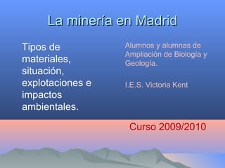 La minería en MadridLa minería en Madrid
Tipos de
materiales,
situación,
explotaciones e
impactos
ambientales.
Alumnos y alumnas de
Ampliación de Biología y
Geología.
I.E.S. Victoria Kent
Curso 2009/2010
 