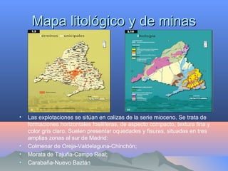 Mapa litológico y de minasMapa litológico y de minas
• Las explotaciones se sitúan en calizas de la serie mioceno. Se trata de
formaciones horizontales fosilíferas, de aspecto compacto, textura fina y
color gris claro. Suelen presentar oquedades y fisuras, situadas en tres
amplias zonas al sur de Madrid:
• Colmenar de Oreja-Valdelaguna-Chinchón;
• Morata de Tajuña-Campo Real;
• Carabaña-Nuevo Baztán
 