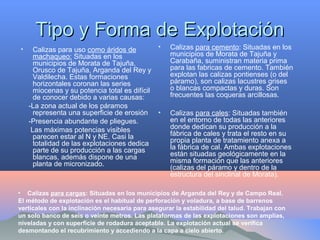 Tipo y Forma de ExplotaciónTipo y Forma de Explotación
• Calizas para uso como áridos de
machaqueo: Situadas en los
municipios de Morata de Tajuña,
Orusco de Tajuña, Arganda del Rey y
Valdilecha. Estas formaciones
horizontales coronan las series
miocenas y su potencia total es difícil
de conocer debido a varias causas:
-La zona actual de los páramos
representa una superficie de erosión
-Presencia abundante de pliegues.
Las máximas potencias visibles
parecen estar al N y NE. Casi la
totalidad de las explotaciones dedica
parte de su producción a las cargas
blancas, además dispone de una
planta de micronizado.
• Calizas para cemento: Situadas en los
municipios de Morata de Tajuña y
Carabaña, suministran materia prima
para las fabricas de cemento. También
explotan las calizas pontienses (o del
páramo), son calizas lacustres grises
o blancas compactas y duras. Son
frecuentes las coqueras arcillosas.
• Calizas para cales: Situadas también
en el entorno de todas las anteriores
donde dedican su producción a la
fábrica de cales y trata el resto en su
propia planta de tratamiento anexa a
la fábrica de cal. Ambas explotaciones
están situadas geológicamente en la
misma formación que las anteriores
(calizas del páramo y dentro de la
estructura del sinclinal de Morata).
• Calizas para cargas: Situadas en los municipios de Arganda del Rey y de Campo Real.
El método de explotación es el habitual de perforación y voladura, a base de barrenos
verticales con la inclinación necesaria para asegurar la estabilidad del talud. Trabajan con
un solo banco de seis o veinte metros. Las plataformas de las explotaciones son amplias,
niveladas y con superficie de rodadura aceptable. La explotación actual se verifica
desmontando el recubrimiento y accediendo a la capa a cielo abierto.
 