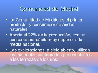 Comunidad de MadridComunidad de Madrid
• La Comunidad de Madrid es el primer
productor y consumidor de áridos
naturales.
• Aporta el 22% de la producción, con un
consumo per cápita muy superior a la
media nacional.
• Las explotaciones, a cielo abierto, utilizan
los materiales cuaternarios pertenecientes
a las terrazas de los ríos.
 