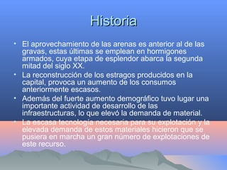 HistoriaHistoria
• El aprovechamiento de las arenas es anterior al de las
gravas, estas últimas se emplean en hormigones
armados, cuya etapa de esplendor abarca la segunda
mitad del siglo XX.
• La reconstrucción de los estragos producidos en la
capital, provoca un aumento de los consumos
anteriormente escasos.
• Además del fuerte aumento demográfico tuvo lugar una
importante actividad de desarrollo de las
infraestructuras, lo que elevó la demanda de material.
• La escasa tecnología necesaria para su explotación y la
elevada demanda de estos materiales hicieron que se
pusiera en marcha un gran número de explotaciones de
este recurso.
 