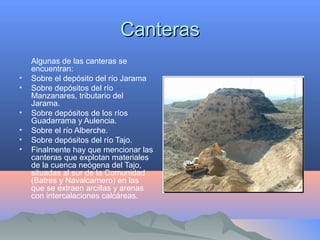 CanterasCanteras
Algunas de las canteras se
encuentran:
• Sobre el depósito del río Jarama
• Sobre depósitos del río
Manzanares, tributario del
Jarama.
• Sobre depósitos de los ríos
Guadarrama y Aulencia.
• Sobre el río Alberche.
• Sobre depósitos del río Tajo.
• Finalmente hay que mencionar las
canteras que explotan materiales
de la cuenca neógena del Tajo,
situadas al sur de la Comunidad
(Batres y Navalcarnero) en las
que se extraen arcillas y arenas
con intercalaciones calcáreas.
 