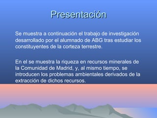 PresentaciónPresentación
Se muestra a continuación el trabajo de investigación
desarrollado por el alumnado de ABG tras estudiar los
constituyentes de la corteza terrestre.
En el se muestra la riqueza en recursos minerales de
la Comunidad de Madrid, y, al mismo tiempo, se
introducen los problemas ambientales derivados de la
extracción de dichos recursos.
 