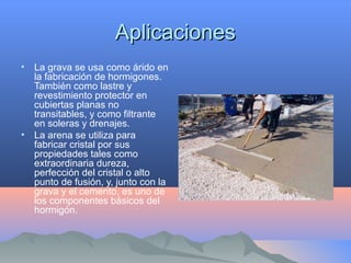 AplicacionesAplicaciones
• La grava se usa como árido en
la fabricación de hormigones.
También como lastre y
revestimiento protector en
cubiertas planas no
transitables, y como filtrante
en soleras y drenajes.
• La arena se utiliza para
fabricar cristal por sus
propiedades tales como
extraordinaria dureza,
perfección del cristal o alto
punto de fusión, y, junto con la
grava y el cemento, es uno de
los componentes básicos del
hormigón.
 