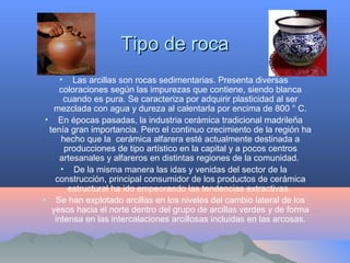 Tipo de rocaTipo de roca
• Las arcillas son rocas sedimentarias. Presenta diversas
coloraciones según las impurezas que contiene, siendo blanca
cuando es pura. Se caracteriza por adquirir plasticidad al ser
mezclada con agua y dureza al calentarla por encima de 800 ° C.
• En épocas pasadas, la industria cerámica tradicional madrileña
tenía gran importancia. Pero el continuo crecimiento de la región ha
hecho que la cerámica alfarera esté actualmente destinada a
producciones de tipo artístico en la capital y a pocos centros
artesanales y alfareros en distintas regiones de la comunidad.
• De la misma manera las idas y venidas del sector de la
construcción, principal consumidor de los productos de cerámica
estructural ha ido empeorando las tendencias extractivas.
• Se han explotado arcillas en los niveles del cambio lateral de los
yesos hacia el norte dentro del grupo de arcillas verdes y de forma
intensa en las intercalaciones arcillosas incluidas en las arcosas.
 