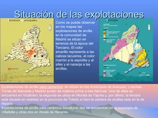 Situación de las explotacionesSituación de las explotaciones
Como se puede observar
en los mapas las
explotaciones de arcilla
en la comunidad de
Madrid se sitúan en
terrenos de la época del
Terciario. El color
amarillo representa a las
calizas lacustres, el color
marrón a la sepiolita y al
sílex y el naranja a las
arcillas.
Explotaciones de arcilla para cementos: se sitúan en los municipios de Aranjuez, Loeches,
Torres de Alameda y Madrid surten de materia prima a tres fabricas. Una de ellas se
encuentra en Vicálvaro, la segunda se ubica en Morata de Tajuña y, por último, la tercera
está situada en realidad en la provincia de Toledo si bien la cantera de arcillas esta en la de
Madrid.
Explotaciones de arcilla para cerámica escultural: dos se encuentran en el municipio de
Villalbilla y otras dos en Alcalá de Henares.
 
