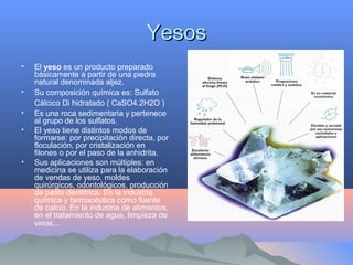 YesosYesos
• El yeso es un producto preparado
básicamente a partir de una piedra
natural denominada aljez.
• Su composición química es: Sulfato
Cálcico Di hidratado ( CaSO4.2H2O )
• Es una roca sedimentaria y pertenece
al grupo de los sulfatos.
• El yeso tiene distintos modos de
formarse: por precipitación directa, por
floculación, por cristalización en
filones o por el paso de la anhidrita.
• Sus aplicaciones son múltiples: en
medicina se utiliza para la elaboración
de vendas de yeso, moldes
quirúrgicos, odontológicos, producción
de pasta dentífrica. En la industria
química y farmacéutica como fuente
de calcio. En la industria de alimentos,
en el tratamiento de agua, limpieza de
vinos...
 