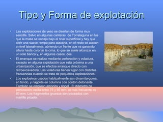 Tipo y Forma de explotaciónTipo y Forma de explotación
• Las explotaciones de yeso se diseñan de forma muy
sencilla. Salvo en algunas canteras de Torrelaguna en las
que la masa se encaja bajo el nivel superficial y hay que
abrir una suave rampa para atacarla, en el resto se atacan
a nivel lateralmente, abriendo un frente que va ganando
altura hasta coronar la cima, lo que se suele alcanzar en
un solo banco y, en algunos casos, dos.
• El arranque se realiza mediante perforación y voladura,
excepto en alguna explotación que está próxima a una
urbanización, que se efectúa arranque directo con
retroexcavadora. Las voladuras tienen lugar con distintas
frecuencias cuando se trata de pequeñas explotaciones.
• Los explosivos usados habitualmente son dinamita-goma,
en fondo, y nagolita en columna con cordón detonante.
También se emplean amonita y riogel . El diámetro de
perforación oscila entre 75 y 95 mm, el más frecuente es
80 mm. Los fragmentos gruesos son troceados con
martillo picador.
 