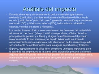 Análisis del impactoAnálisis del impacto
• Durante el manejo y almacenamiento de los materiales (partículas),
molienda (partículas), y emisiones durante el enfriamiento del horno y la
escoria (partículas o "polvo del horno", gases de combustión que contienen
monóxido (CO) y dióxido de carbono (CO2), hidrocarburos, aldehídos,
cetonas, y óxidos de azufre y nitrógeno).
• Los contaminantes hídricos se encuentran en los derrames del material de
alimentación del horno (alto pH, sólidos suspendidos, sólidos disueltos,
principalmente potasio y sulfato), y el agua de enfriamiento del proceso
(calor residual). El escurrimiento y el líquido lixiviado de las áreas de
almacenamiento de los materiales y de eliminación de los desechos puede
ser una fuente de contaminantes para las aguas superficiales y freáticas.
• El polvo, especialmente la sílice libre, constituye un riesgo importante para
la salud de los empleados de la planta cuya exposición provoca la silicosis.
Algunos de los impactos mencionados pueden ser evitados completamente,
o atenuados más exitosamente, si se escoge el sitio de la planta con
cuidado.
 