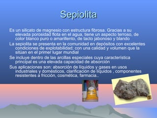 SepiolitaSepiolita
Es un silicato de magnesio con estructura fibrosa. Gracias a su
elevada porosidad flota en el agua, tiene un aspecto terroso, de
color blanco puro o amarillento, de tacto jabonoso y blando
La sepiolita se presenta en la comunidad en depósitos con excelentes
condiciones de explotabilidad; con una calidad y volumen que la
sitúan en el primer lugar mundial
Se incluye dentro de las arcillas especiales cuya característica
principal es una elevada capacidad de absorción
Sus aplicaciones son: absorción de líquidos y gases en usos
industriales y domésticos, clarificación de líquidos , componentes
resistentes a fricción, cosmética, farmacia..
 