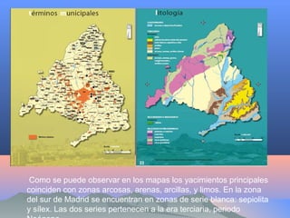Como se puede observar en los mapas los yacimientos principales
coinciden con zonas arcosas, arenas, arcillas, y limos. En la zona
del sur de Madrid se encuentran en zonas de serie blanca: sepiolita
y sílex. Las dos series pertenecen a la era terciaria, periodo
 