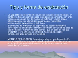 Tipo y forma de explotaciónTipo y forma de explotación
• La Sepiolita se presenta en secuencias lacustres que muestran, en
sentido vertical, sucesivas capas lentejonares de mineral, con unos
espesores de unos 4 m de media. La extensión de las capas
laterales puede ser kilométrica, pasando por materiales
sedimentarios evaporíticos o detríticos.
• El ambiente de formación de depósitos de sepiolita-bentonita
corresponde a condiciones climáticas semiáridas y una baja tasa de
sedimentación, mantenida largo tiempo, que en caso de las que
presentan los yacimientos de Madrid, han debido suponer
condiciones geoquímicas muy estables
• METODO DE LABOREO: Se aplica el laboreo a cielo abierto. En
los de superficie se emplea el método de transferencia, retirando
en primer lugar los recubrimientos mediante retroexcavadoras,
mototrillas y camiones.
 