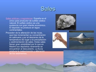 SalesSales
Sales sódicas y magnésicas: España es el
único país productor de sulfato sódico
natural. El sulfato sódico es una
sustancia con gran interés económico.
El depósito se produce en lagos
continentales.
Proceden de la alteración de las rocas,
que tras incrementar su concentración
en salmuera y por el descenso de la
temperatura dio lugar a la precipitación
y sedimentación de sales. Estas sales
tienen gran solubilidad por lo que en
Madrid sus depósitos raramente se
encuentran al descubierto. La lluvia
produce la meteorización y alteración
de los sedimentos.
 